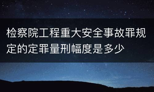 检察院工程重大安全事故罪规定的定罪量刑幅度是多少