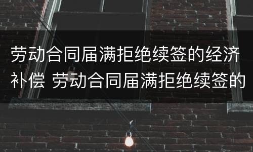 劳动合同届满拒绝续签的经济补偿 劳动合同届满拒绝续签的经济补偿怎么算