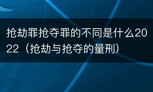 抢劫罪抢夺罪的不同是什么2022（抢劫与抢夺的量刑）