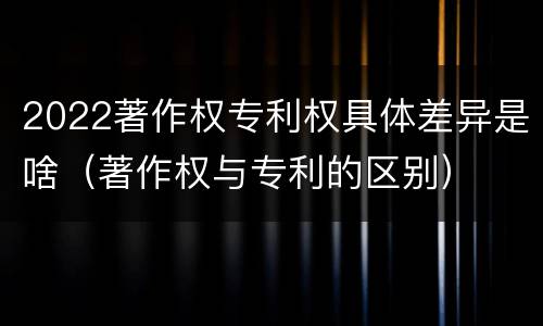 2022著作权专利权具体差异是啥（著作权与专利的区别）