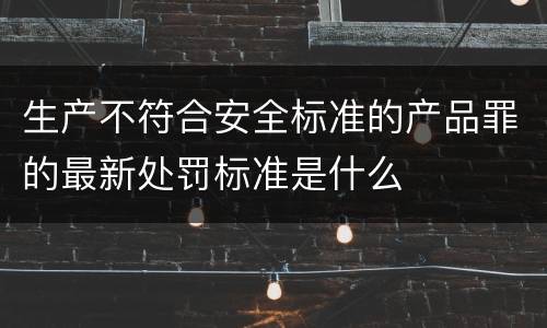 生产不符合安全标准的产品罪的最新处罚标准是什么
