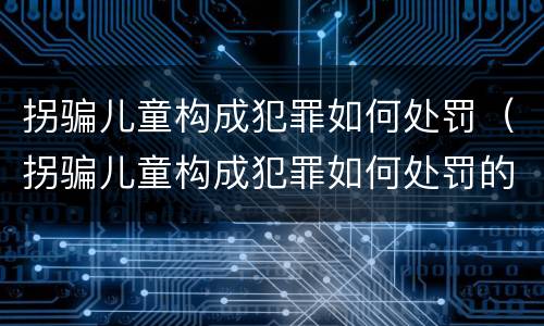 拐骗儿童构成犯罪如何处罚（拐骗儿童构成犯罪如何处罚的）