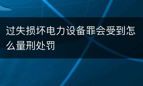 过失损坏电力设备罪会受到怎么量刑处罚