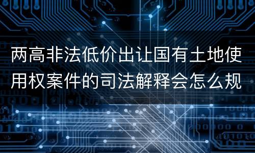 两高非法低价出让国有土地使用权案件的司法解释会怎么规定