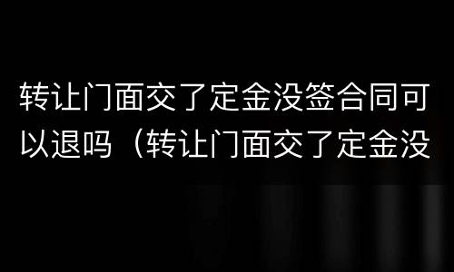 转让门面交了定金没签合同可以退吗（转让门面交了定金没签合同可以退吗）