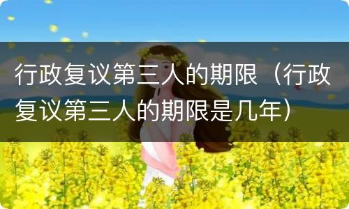 行政复议第三人的期限（行政复议第三人的期限是几年）