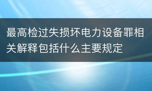 最高检过失损坏电力设备罪相关解释包括什么主要规定
