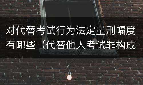 对代替考试行为法定量刑幅度有哪些（代替他人考试罪构成要件有何规定）