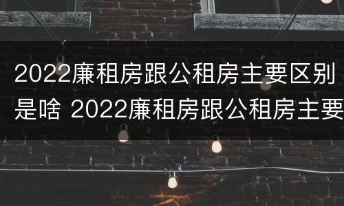 2022廉租房跟公租房主要区别是啥 2022廉租房跟公租房主要区别是啥呢