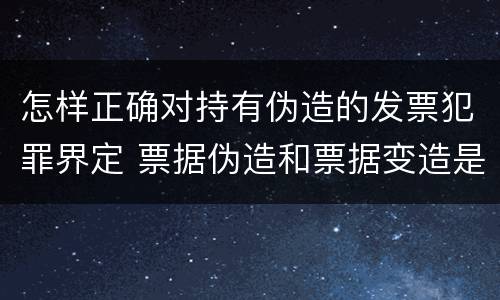 怎样正确对持有伪造的发票犯罪界定 票据伪造和票据变造是欺诈行为,应追究刑事责任
