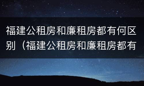 福建公租房和廉租房都有何区别（福建公租房和廉租房都有何区别呢）
