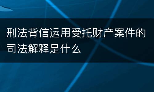 刑法背信运用受托财产案件的司法解释是什么