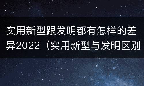 实用新型跟发明都有怎样的差异2022（实用新型与发明区别）