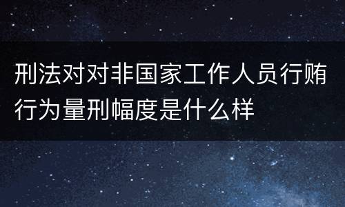 刑法对对非国家工作人员行贿行为量刑幅度是什么样