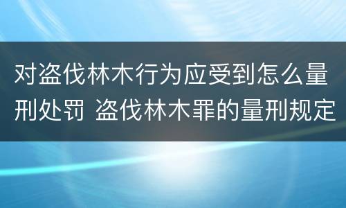 对盗伐林木行为应受到怎么量刑处罚 盗伐林木罪的量刑规定
