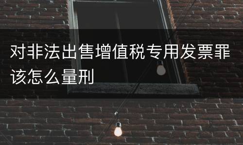 对非法出售增值税专用发票罪该怎么量刑