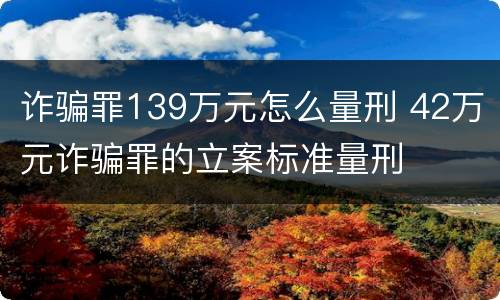 诈骗罪139万元怎么量刑 42万元诈骗罪的立案标准量刑