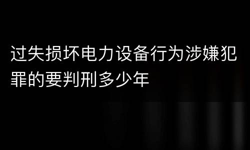 过失损坏电力设备行为涉嫌犯罪的要判刑多少年