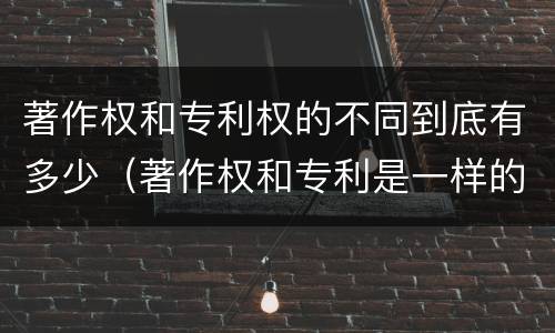 著作权和专利权的不同到底有多少（著作权和专利是一样的吗）