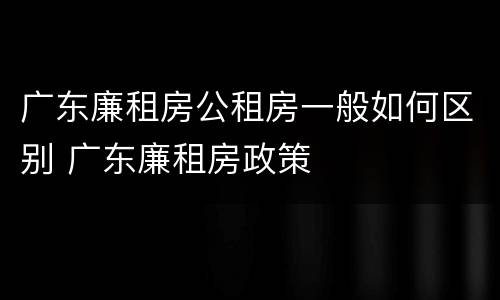 广东廉租房公租房一般如何区别 广东廉租房政策