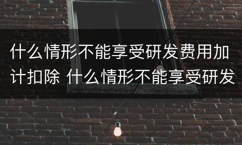什么情形不能享受研发费用加计扣除 什么情形不能享受研发费用加计扣除政策