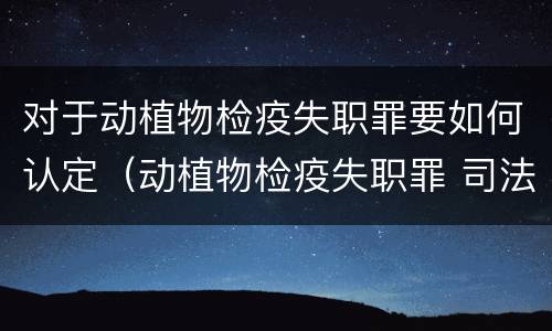 对于动植物检疫失职罪要如何认定（动植物检疫失职罪 司法解释）