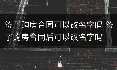 签了购房合同可以改名字吗 签了购房合同后可以改名字吗