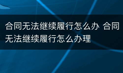 合同无法继续履行怎么办 合同无法继续履行怎么办理