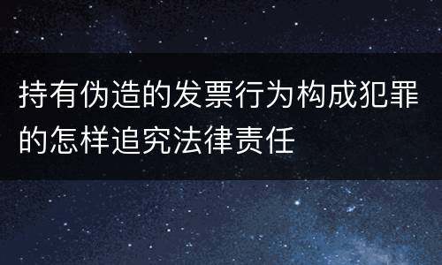 持有伪造的发票行为构成犯罪的怎样追究法律责任