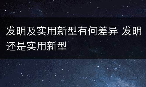 发明及实用新型有何差异 发明还是实用新型