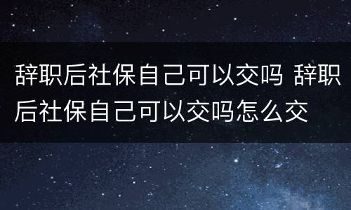 辞职后社保自己可以交吗 辞职后社保自己可以交吗怎么交