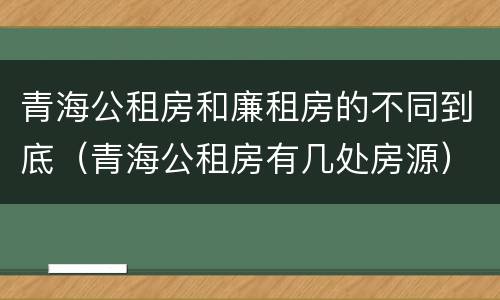 青海公租房和廉租房的不同到底（青海公租房有几处房源）