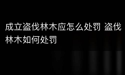 成立盗伐林木应怎么处罚 盗伐林木如何处罚