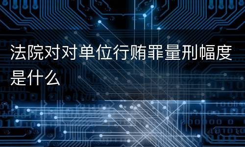 法院对对单位行贿罪量刑幅度是什么