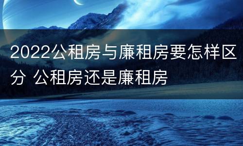 2022公租房与廉租房要怎样区分 公租房还是廉租房