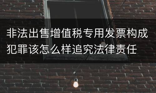 非法出售增值税专用发票构成犯罪该怎么样追究法律责任