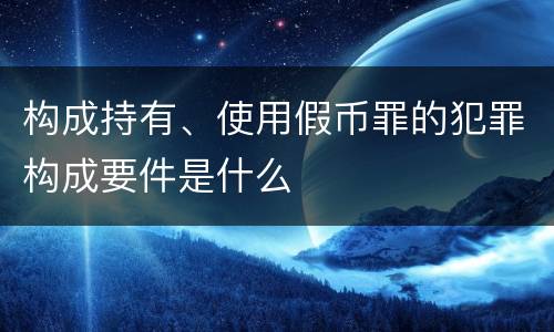 构成持有、使用假币罪的犯罪构成要件是什么