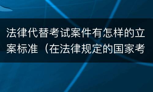 法律代替考试案件有怎样的立案标准（在法律规定的国家考试中代替他人考试的行为）