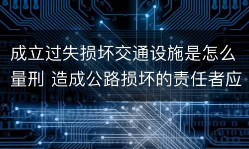成立过失损坏交通设施是怎么量刑 造成公路损坏的责任者应当及时报告