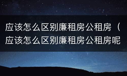 应该怎么区别廉租房公租房（应该怎么区别廉租房公租房呢）