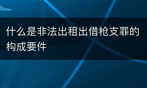 什么是非法出租出借枪支罪的构成要件