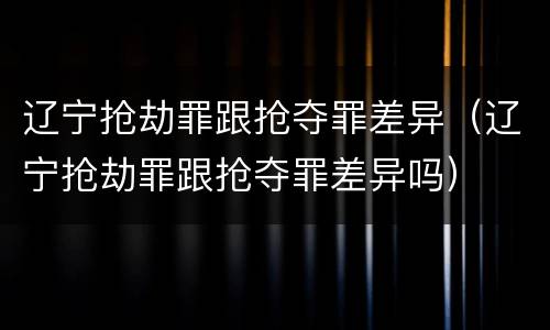 辽宁抢劫罪跟抢夺罪差异（辽宁抢劫罪跟抢夺罪差异吗）