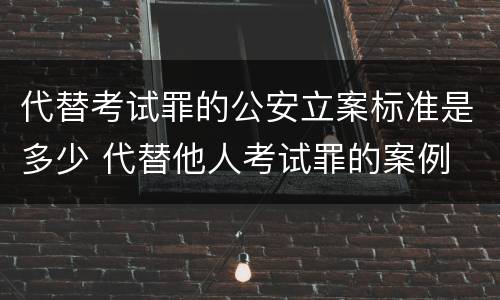 代替考试罪的公安立案标准是多少 代替他人考试罪的案例