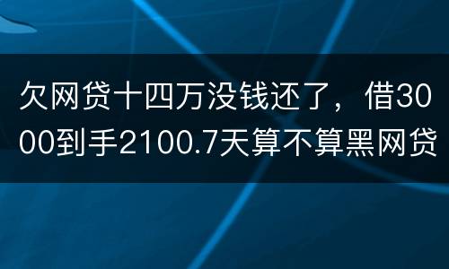 欠网贷十四万没钱还了，借3000到手2100.7天算不算黑网贷