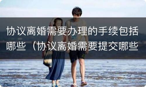 协议离婚需要办理的手续包括哪些（协议离婚需要提交哪些手续?）