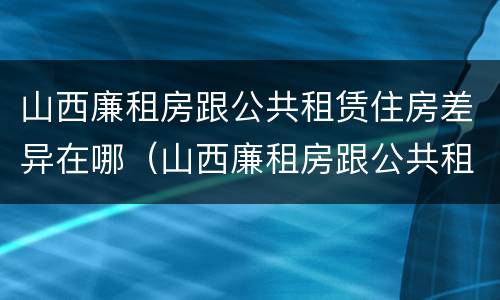 山西廉租房跟公共租赁住房差异在哪（山西廉租房跟公共租赁住房差异在哪儿）