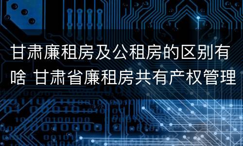 甘肃廉租房及公租房的区别有啥 甘肃省廉租房共有产权管理办法