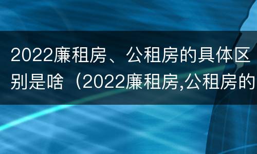 2022廉租房、公租房的具体区别是啥（2022廉租房,公租房的具体区别是啥呢）