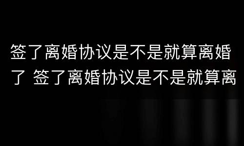 签了离婚协议是不是就算离婚了 签了离婚协议是不是就算离婚了吧
