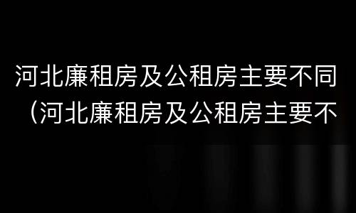 河北廉租房及公租房主要不同（河北廉租房及公租房主要不同地区）